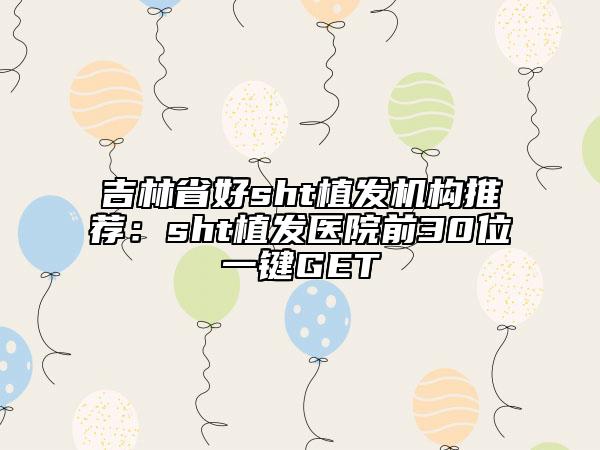 吉林省好sht植發(fā)機構推薦：sht植發(fā)醫(yī)院前30位一鍵GET