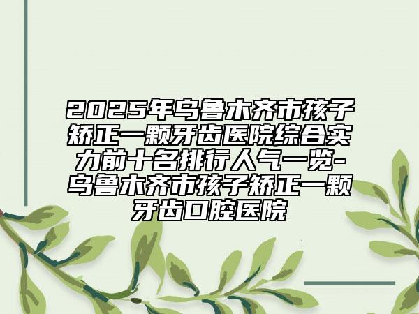 2025年烏魯木齊市孩子矯正一顆牙齒醫(yī)院綜合實(shí)力前十名排行人氣一覽-烏魯木齊市孩子矯正一顆牙齒口腔醫(yī)院