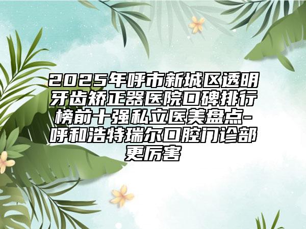 2025年呼市新城區(qū)透明牙齒矯正器醫(yī)院口碑排行榜前十強(qiáng)私立醫(yī)美盤點(diǎn)-呼和浩特瑞爾口腔門診部更厲害