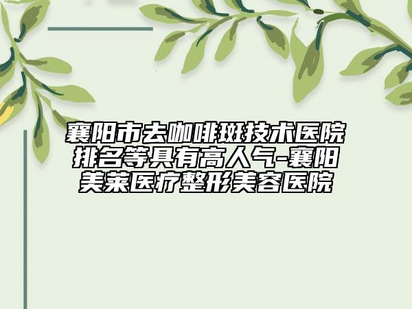 襄陽市去咖啡斑技術(shù)醫(yī)院排名等具有高人氣-襄陽美萊醫(yī)療整形美容醫(yī)院