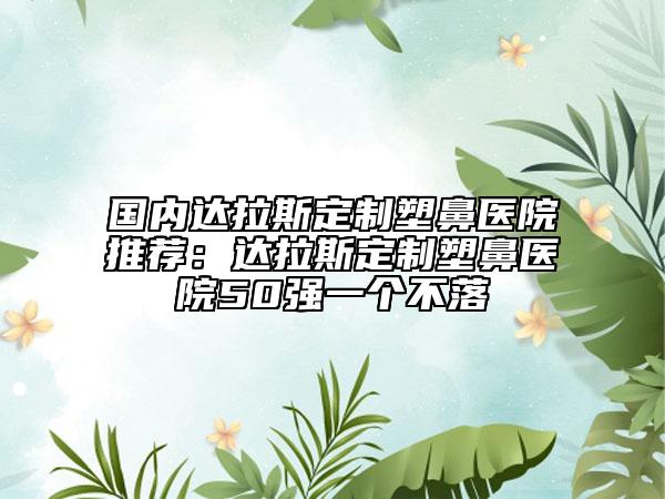 國(guó)內(nèi)達(dá)拉斯定制塑鼻醫(yī)院推薦：達(dá)拉斯定制塑鼻醫(yī)院50強(qiáng)一個(gè)不落