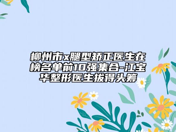 柳州市x腿型矯正醫(yī)生在榜名單前10強集合-江寶華整形醫(yī)生拔得頭籌