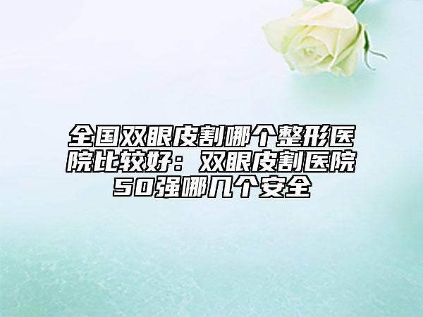 全國雙眼皮割哪個(gè)整形醫(yī)院比較好：雙眼皮割醫(yī)院50強(qiáng)哪幾個(gè)安全
