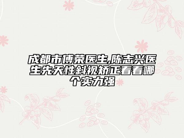成都市傅榮醫(yī)生,陳志興醫(yī)生先天性斜視矯正看看哪個實力強
