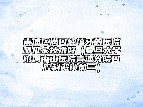 青浦區(qū)滿口種植牙的醫(yī)院哪幾家技術(shù)好（復(fù)旦大學(xué)附屬中山醫(yī)院青浦分院口腔科解鎖前三）