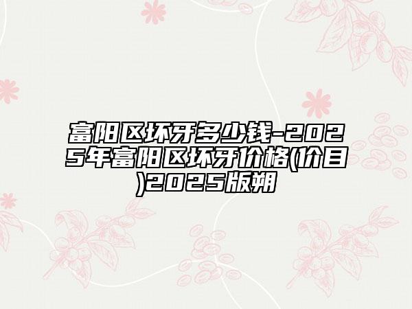富陽區(qū)壞牙多少錢-2025年富陽區(qū)壞牙價格(價目)2025版朔