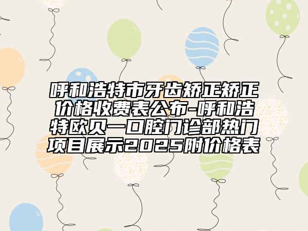 呼和浩特市牙齒矯正矯正價格收費(fèi)表公布-呼和浩特歐貝一口腔門診部熱門項目展示2025附價格表