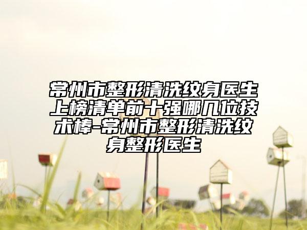 常州市整形清洗紋身醫(yī)生上榜清單前十強(qiáng)哪幾位技術(shù)棒-常州市整形清洗紋身整形醫(yī)生