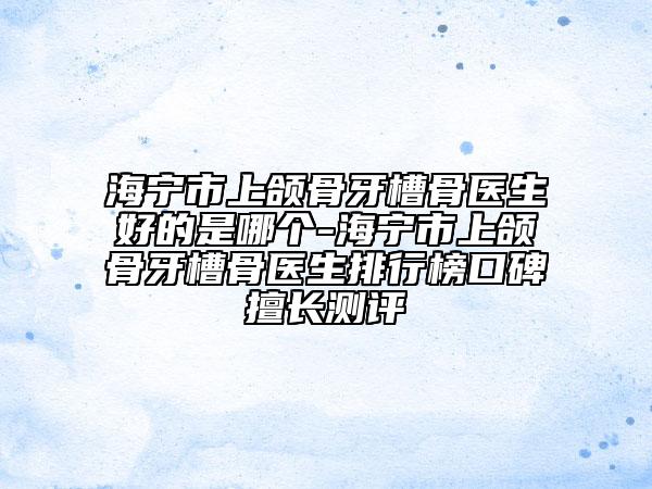 海寧市上頜骨牙槽骨醫(yī)生好的是哪個-海寧市上頜骨牙槽骨醫(yī)生排行榜口碑擅長測評