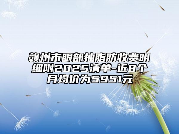 贛州市眼部抽脂肪收費明細附2025清單-近8個月均價為5951元