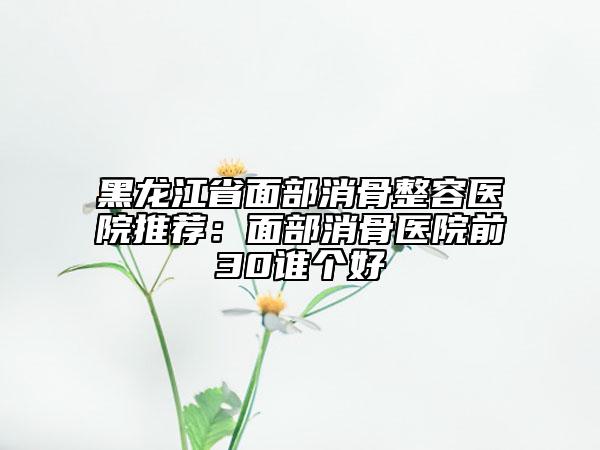 黑龍江省面部消骨整容醫(yī)院推薦：面部消骨醫(yī)院前30誰個好
