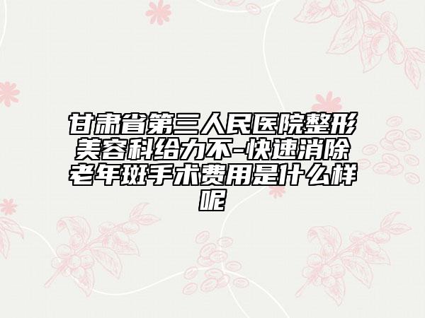 甘肅省第三人民醫(yī)院整形美容科給力不-快速消除老年斑手術(shù)費(fèi)用是什么樣呢