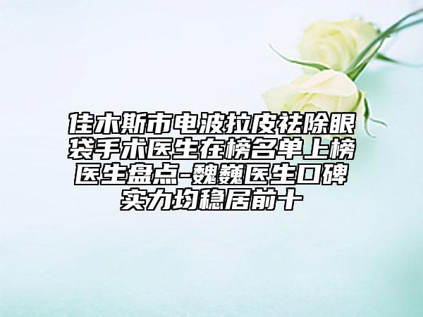 佳木斯市電波拉皮祛除眼袋手術(shù)醫(yī)生在榜名單上榜醫(yī)生盤(pán)點(diǎn)-魏巍醫(yī)生口碑實(shí)力均穩(wěn)居前十