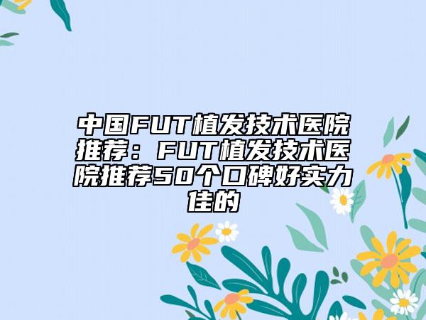 中國FUT植發(fā)技術醫(yī)院推薦：FUT植發(fā)技術醫(yī)院推薦50個口碑好實力佳的
