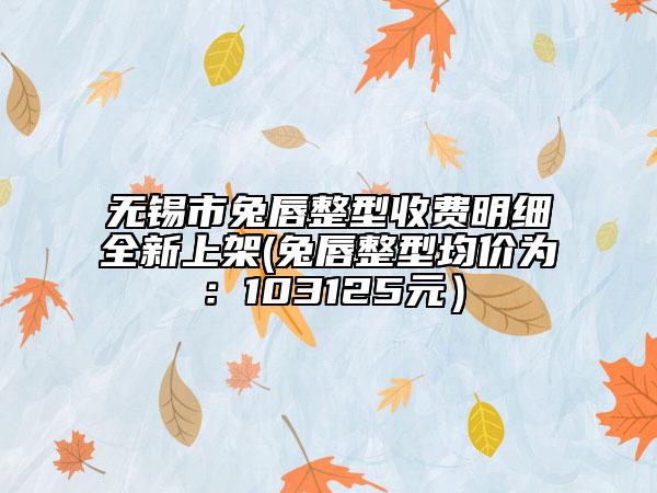 無錫市兔唇整型收費(fèi)明細(xì)全新上架(兔唇整型均價(jià)為：103125元）