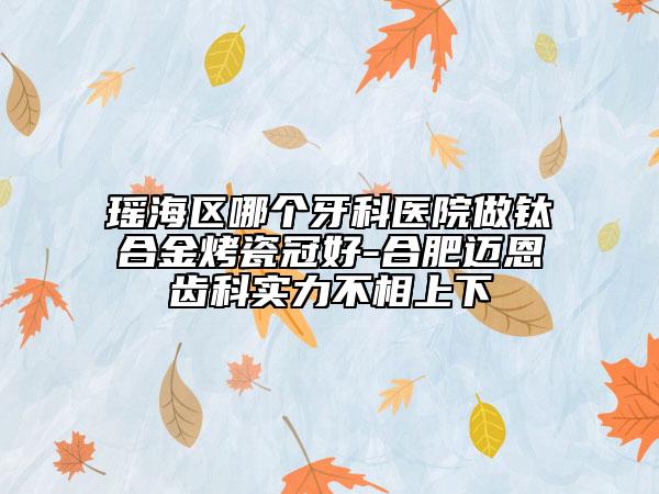 瑤海區(qū)哪個牙科醫(yī)院做鈦合金烤瓷冠好-合肥邁恩齒科實力不相上下