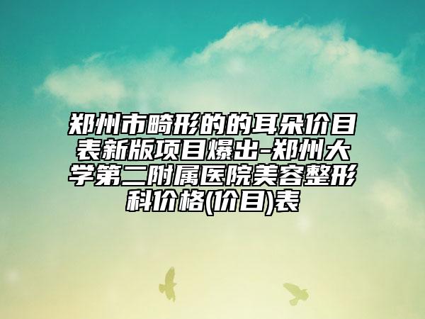 鄭州市畸形的的耳朵價目表新版項目爆出-鄭州大學(xué)第二附屬醫(yī)院美容整形科價格(價目)表