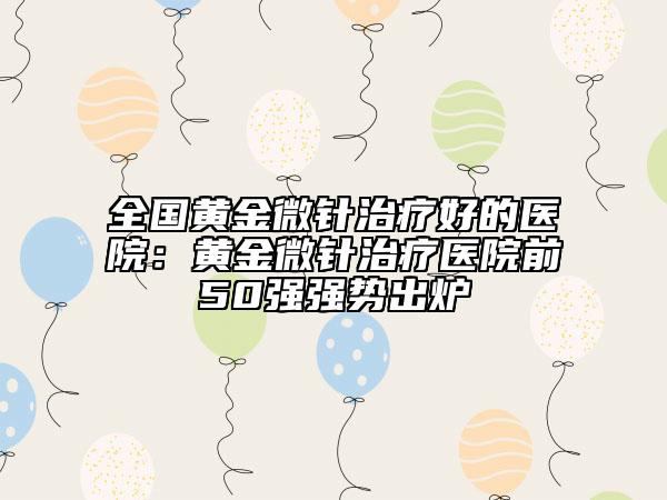 全國(guó)黃金微針治療好的醫(yī)院：黃金微針治療醫(yī)院前50強(qiáng)強(qiáng)勢(shì)出爐