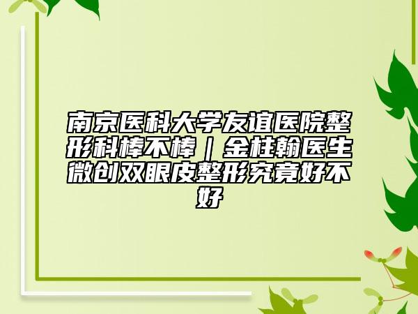 南京醫(yī)科大學(xué)友誼醫(yī)院整形科棒不棒|金柱翰醫(yī)生微創(chuàng)雙眼皮整形究竟好不好