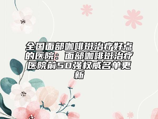 全國(guó)面部咖啡斑治療好點(diǎn)的醫(yī)院：面部咖啡斑治療醫(yī)院前50強(qiáng)權(quán)威名單更新
