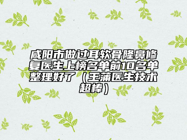 咸陽市做過耳軟骨隆鼻修復醫(yī)生上榜名單前10名單整理好了（王蒲醫(yī)生技術超棒）