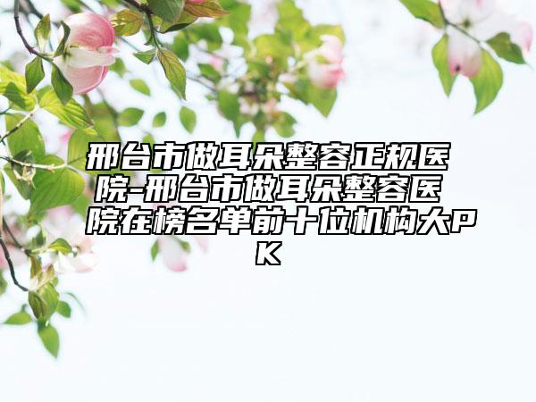 邢臺市做耳朵整容正規(guī)醫(yī)院-邢臺市做耳朵整容醫(yī)院在榜名單前十位機構(gòu)大PK