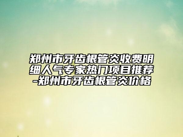 鄭州市牙齒根管炎收費(fèi)明細(xì)人氣專家熱門項(xiàng)目推薦-鄭州市牙齒根管炎價(jià)格