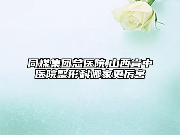 同煤集團(tuán)總醫(yī)院,山西省中醫(yī)院整形科哪家更厲害