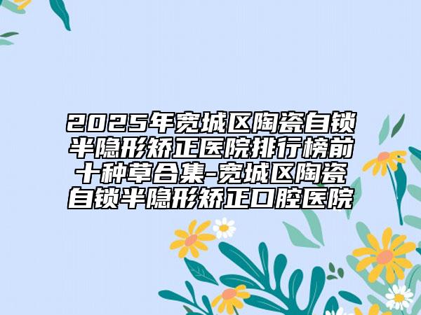 2025年寬城區(qū)陶瓷自鎖半隱形矯正醫(yī)院排行榜前十種草合集-寬城區(qū)陶瓷自鎖半隱形矯正口腔醫(yī)院