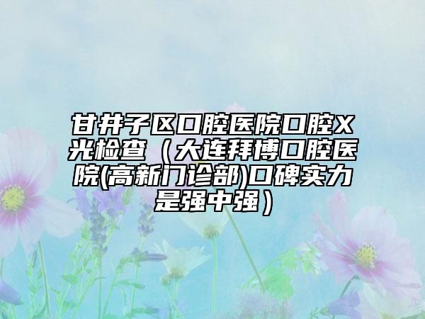甘井子區(qū)口腔醫(yī)院口腔X光檢查（大連拜博口腔醫(yī)院(高新門診部)口碑實(shí)力是強(qiáng)中強(qiáng)）