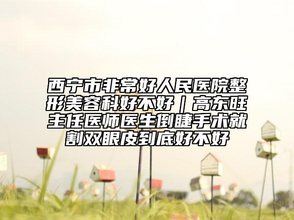 西寧市非常好人民醫(yī)院整形美容科好不好｜高東旺主任醫(yī)師醫(yī)生倒睫手術(shù)就割雙眼皮到底好不好