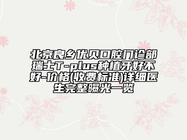 北京良鄉(xiāng)優(yōu)貝口腔門診部瑞士T-plus種植牙好不好-價(jià)格(收費(fèi)標(biāo)準(zhǔn))詳細(xì)醫(yī)生完整曝光一覽