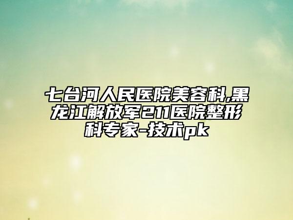 七臺河人民醫(yī)院美容科,黑龍江解放軍211醫(yī)院整形科專家-技術pk