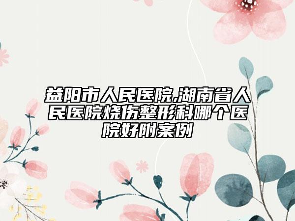 益陽市人民醫(yī)院,湖南省人民醫(yī)院燒傷整形科哪個醫(yī)院好附案例