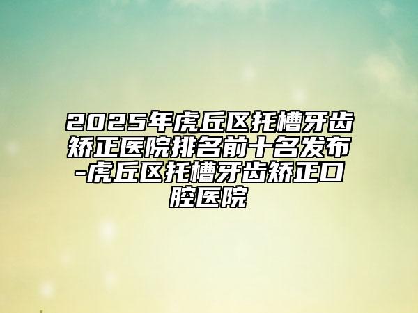 2025年虎丘區(qū)托槽牙齒矯正醫(yī)院排名前十名發(fā)布-虎丘區(qū)托槽牙齒矯正口腔醫(yī)院