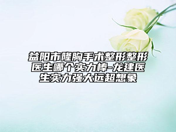 益陽市隆胸手術(shù)整形整形醫(yī)生哪個實力棒-龍建醫(yī)生實力強大遠超想象