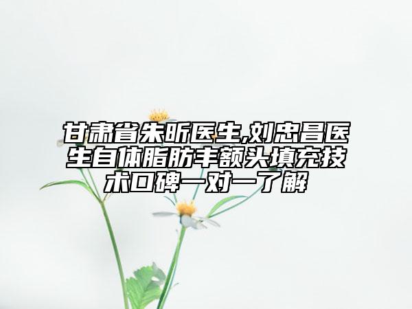 甘肅省朱昕醫(yī)生,劉忠昌醫(yī)生自體脂肪豐額頭填充技術(shù)口碑一對一了解