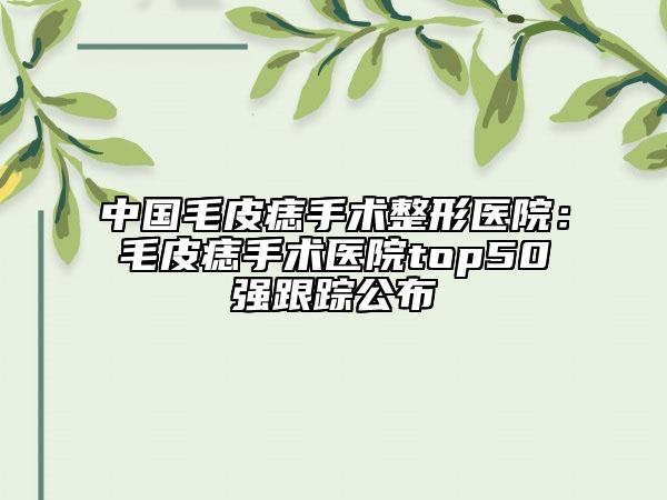 中國毛皮痣手術(shù)整形醫(yī)院：毛皮痣手術(shù)醫(yī)院top50強(qiáng)跟蹤公布