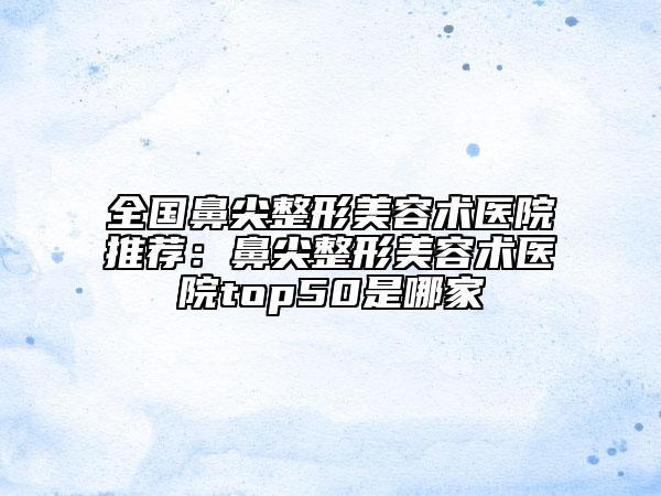 全國(guó)鼻尖整形美容術(shù)醫(yī)院推薦：鼻尖整形美容術(shù)醫(yī)院top50是哪家