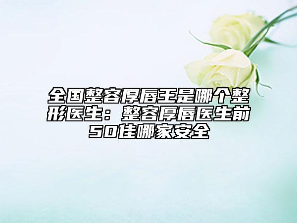 全國(guó)整容厚唇王是哪個(gè)整形醫(yī)生：整容厚唇醫(yī)生前50佳哪家安全