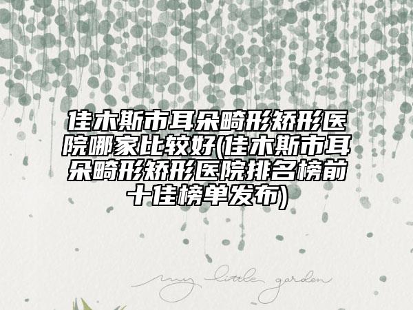 佳木斯市耳朵畸形矯形醫(yī)院哪家比較好(佳木斯市耳朵畸形矯形醫(yī)院排名榜前十佳榜單發(fā)布)