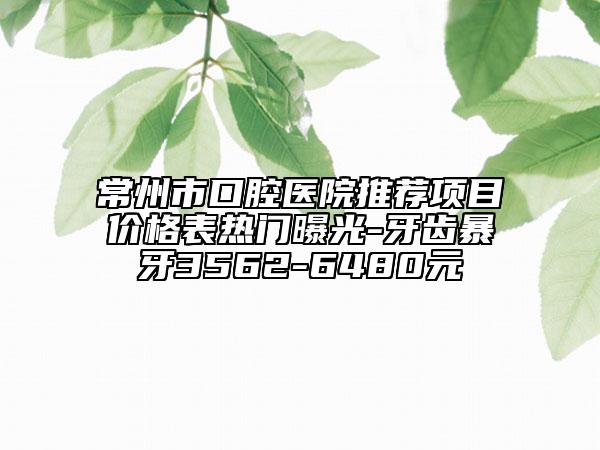 常州市口腔醫(yī)院推薦項目價格表熱門曝光-牙齒暴牙3562-6480元