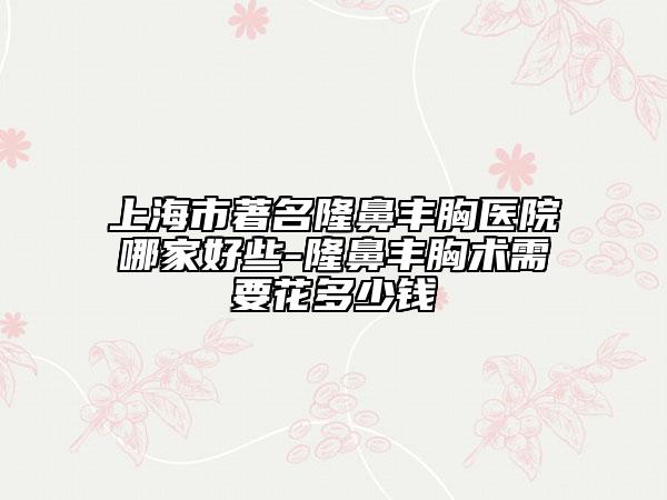 上海市著名隆鼻豐胸醫(yī)院哪家好些-隆鼻豐胸術(shù)需要花多少錢