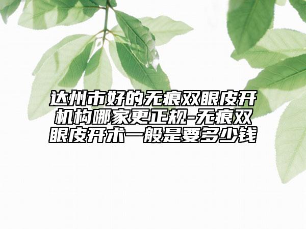 達州市好的無痕雙眼皮開機構(gòu)哪家更正規(guī)-無痕雙眼皮開術(shù)一般是要多少錢