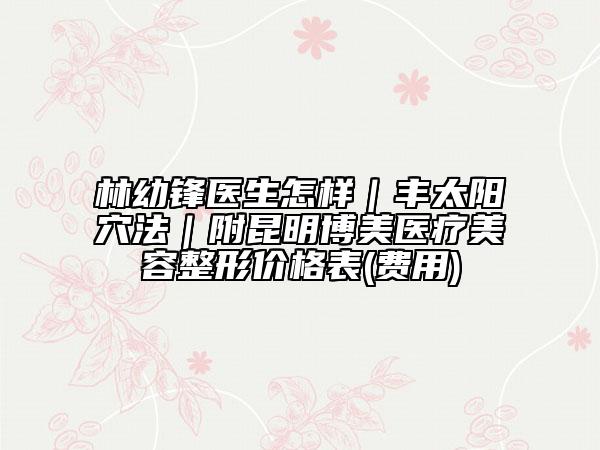 林幼鋒醫(yī)生怎樣｜豐太陽穴法｜附昆明博美醫(yī)療美容整形價格表(費用)