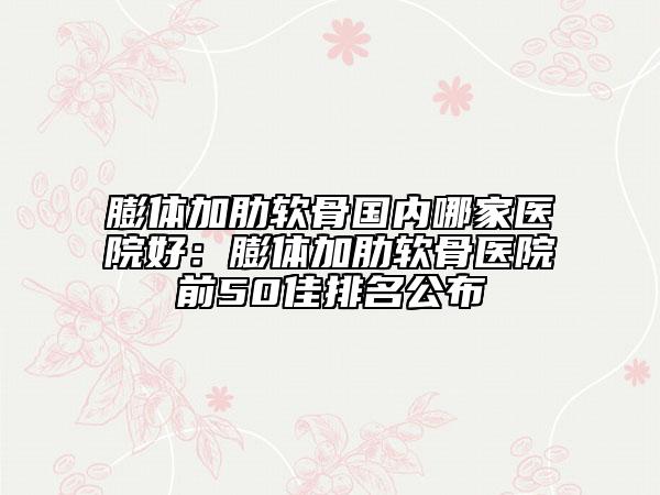 膨體加肋軟骨國(guó)內(nèi)哪家醫(yī)院好：膨體加肋軟骨醫(yī)院前50佳排名公布