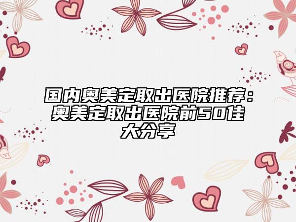 國(guó)內(nèi)奧美定取出醫(yī)院推薦:奧美定取出醫(yī)院前50佳大分享