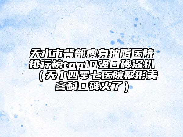 天水市背部瘦身抽脂醫(yī)院排行榜top10強口碑深扒（天水四零七醫(yī)院整形美容科口碑火了）