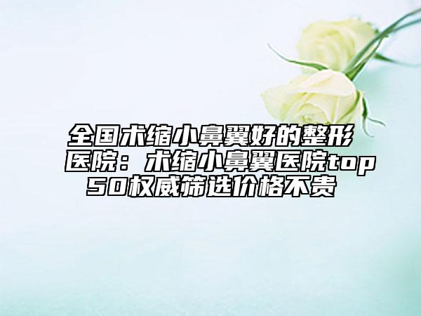 全國術(shù)縮小鼻翼好的整形醫(yī)院：術(shù)縮小鼻翼醫(yī)院top50權(quán)威篩選價格不貴