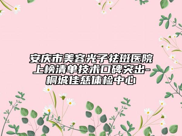 安慶市美容光子祛斑醫(yī)院上榜清單技術(shù)口碑突出-桐城佳慈體檢中心